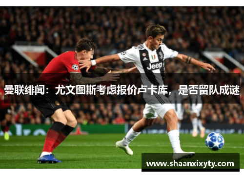 曼联绯闻：尤文图斯考虑报价卢卡库，是否留队成谜