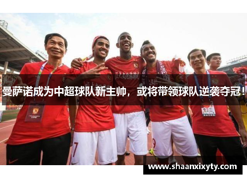 曼萨诺成为中超球队新主帅，或将带领球队逆袭夺冠！