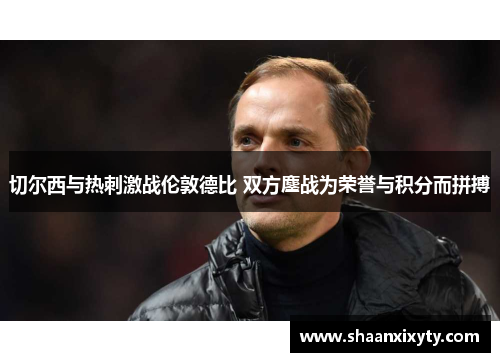 切尔西与热刺激战伦敦德比 双方鏖战为荣誉与积分而拼搏