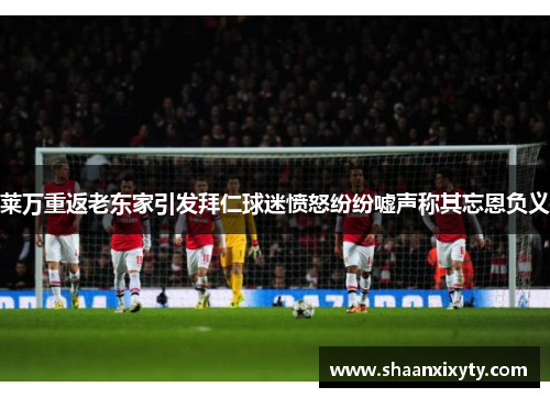莱万重返老东家引发拜仁球迷愤怒纷纷嘘声称其忘恩负义